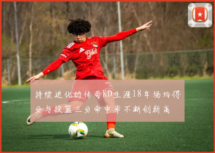 持续进化的传奇KD生涯18年场均得分与投篮三分命中率不断创新高