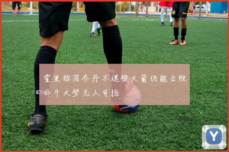霍里称若乔丹不退役火箭仍能击败公牛大梦无人可挡