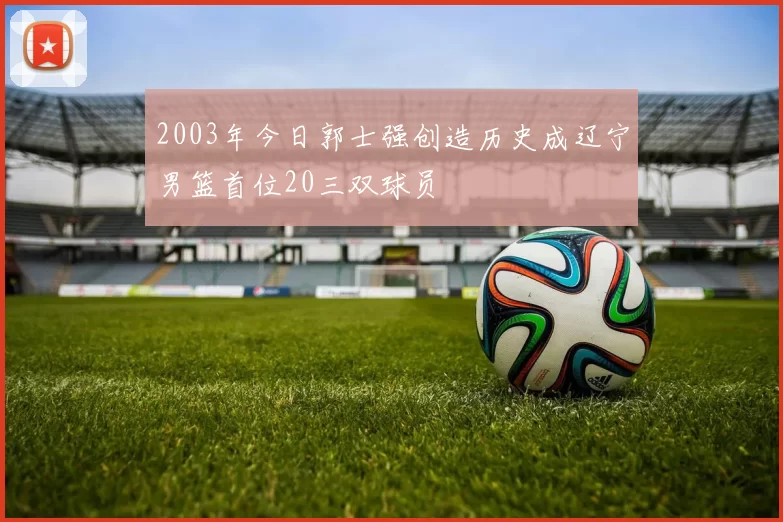 2003年今日郭士强创造历史成辽宁男篮首位20三双球员