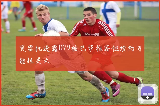 莫雷托透露DV9被巴萨推荐但续约可能性更大