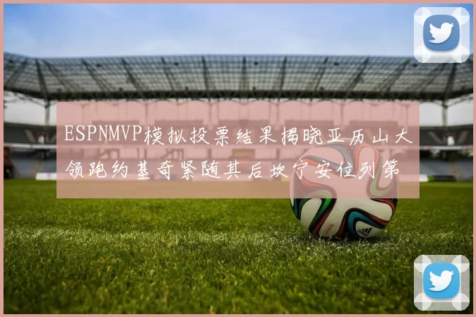 ESPNMVP模拟投票结果揭晓亚历山大领跑约基奇紧随其后坎宁安位列第三