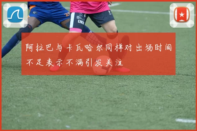 阿拉巴与卡瓦哈尔同样对出场时间不足表示不满引发关注