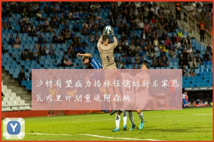 沙特有望成为格林伍德的新东家恩瓦内里计划重返阿森纳