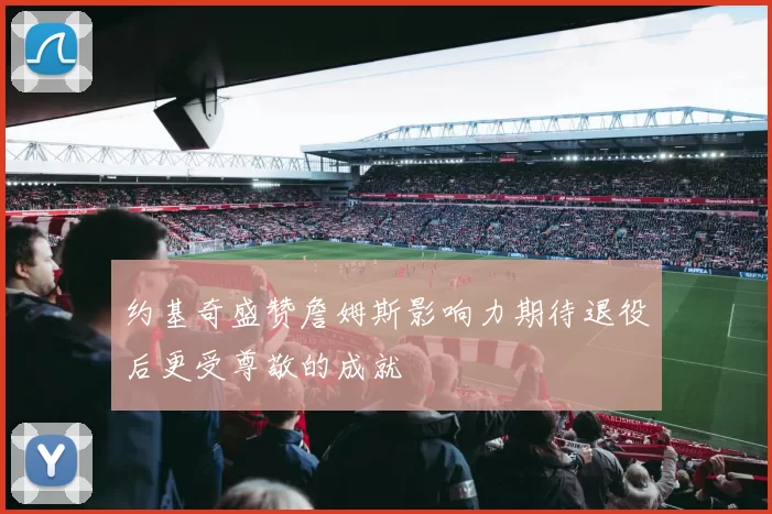 约基奇盛赞詹姆斯影响力期待退役后更受尊敬的成就