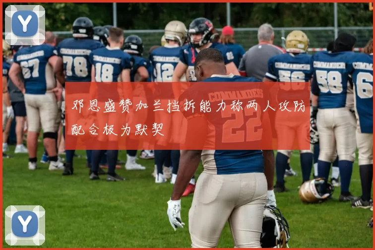 邓恩盛赞加兰挡拆能力称两人攻防配合极为默契