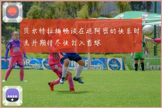 贝尔特拉梅畅谈在迈阿密的快乐时光并期待尽快打入首球