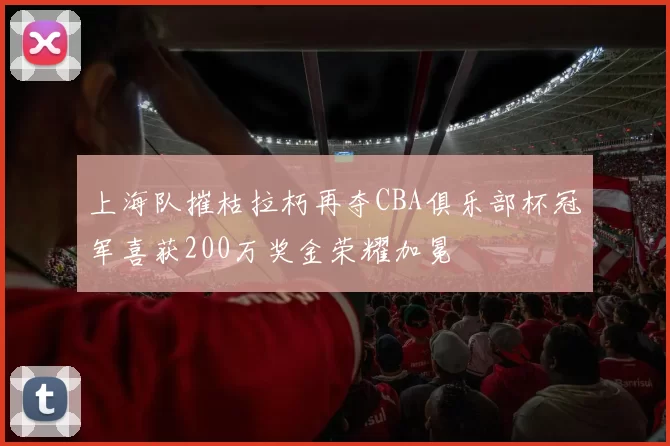 上海队摧枯拉朽再夺CBA俱乐部杯冠军喜获200万奖金荣耀加冕