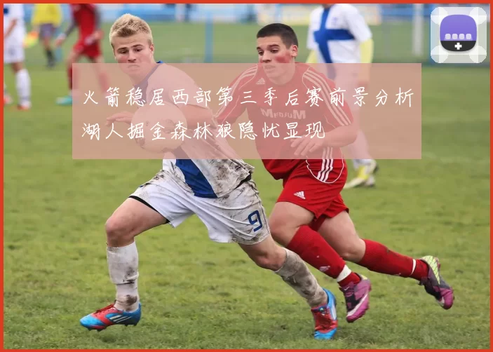火箭稳居西部第三季后赛前景分析湖人掘金森林狼隐忧显现
