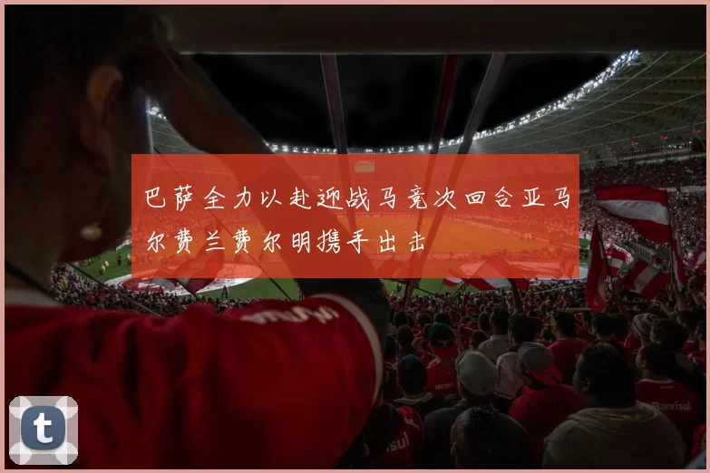 巴萨全力以赴迎战马竞次回合亚马尔费兰费尔明携手出击