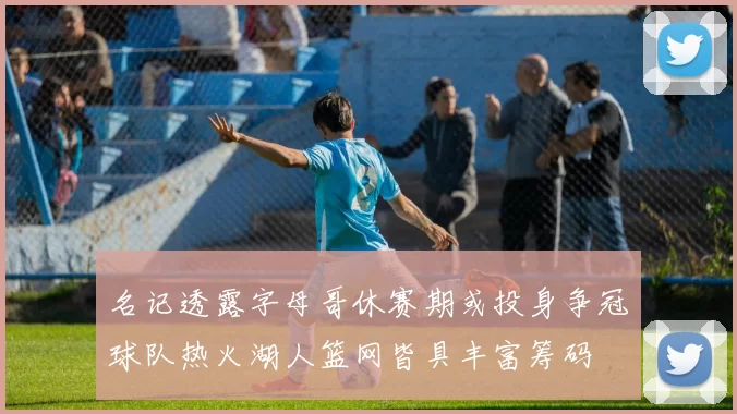 名记透露字母哥休赛期或投身争冠球队热火湖人篮网皆具丰富筹码