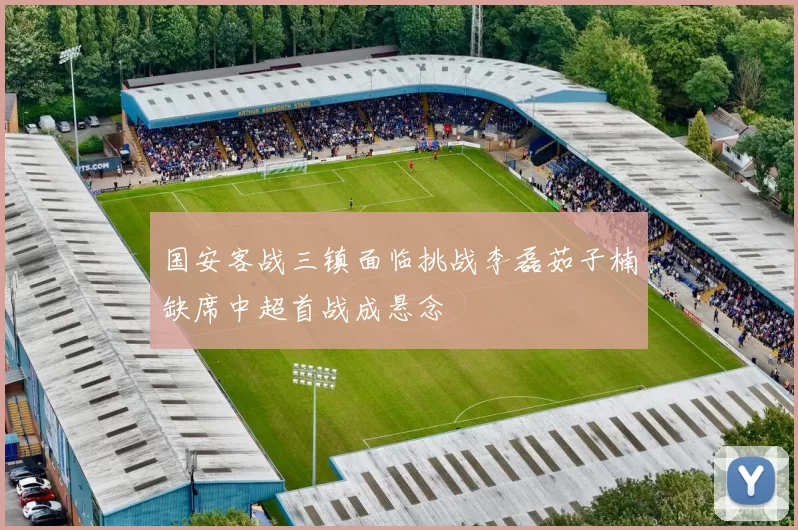 国安客战三镇面临挑战李磊茹子楠缺席中超首战成悬念