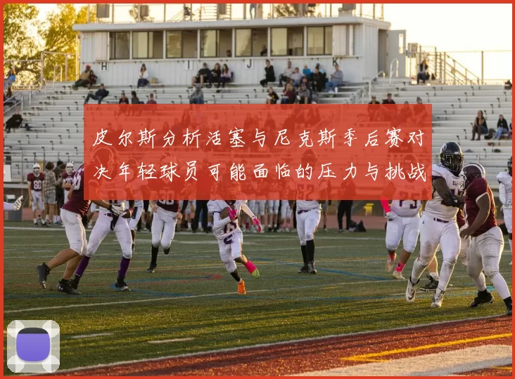 皮尔斯分析活塞与尼克斯季后赛对决年轻球员可能面临的压力与挑战