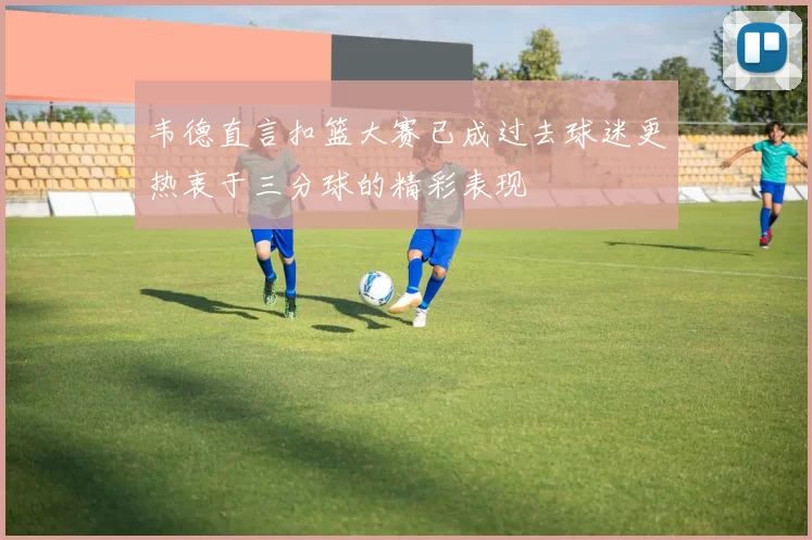 韦德直言扣篮大赛已成过去球迷更热衷于三分球的精彩表现